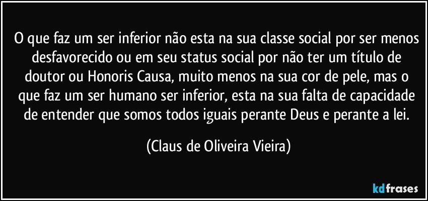 O que faz um ser inferior não esta na sua classe social por ser menos desfavorecido ou em seu status social por não ter um título de doutor ou Honoris Causa, muito menos na sua cor de pele, mas o que faz um ser humano ser inferior, esta na sua falta de capacidade de entender que somos todos iguais perante Deus e perante a lei. (Claus de Oliveira Vieira)