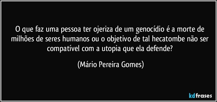 O que faz uma pessoa ter ojeriza de um genocídio é a morte de milhões de seres humanos ou o objetivo de tal hecatombe não ser compatível com a utopia que ela defende? (Mário Pereira Gomes)