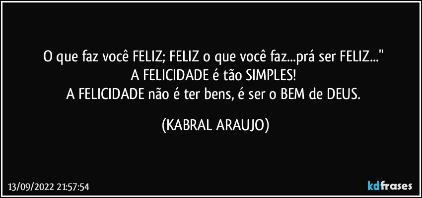 O que faz você FELIZ; FELIZ o que você faz...prá ser FELIZ..." 
A FELICIDADE é tão SIMPLES! 
A FELICIDADE não é ter bens, é ser o BEM de DEUS. (KABRAL ARAUJO)