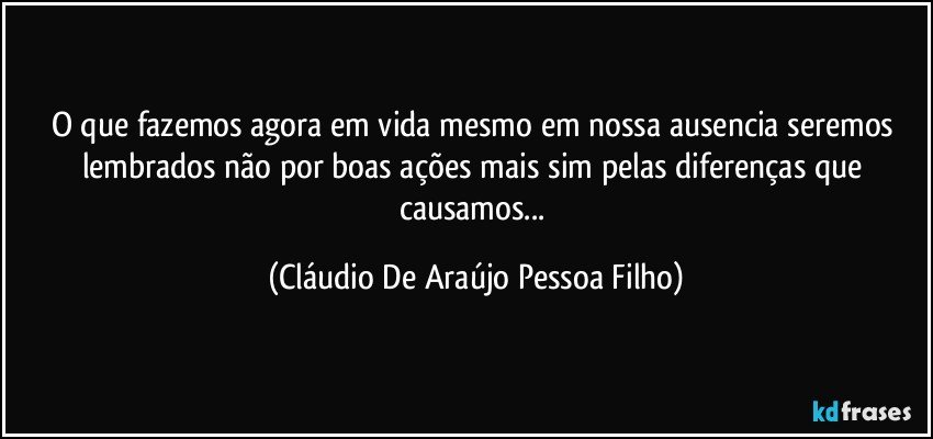 o que fazemos agora em vida mesmo em nossa ausencia seremos  lembrados não por boas ações mais sim pelas diferenças que causamos... (Cláudio De Araújo Pessoa Filho)