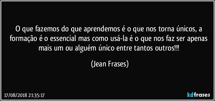 O que fazemos do que aprendemos é o que nos torna únicos, a formação é o essencial mas como usá-la é o que nos faz ser apenas mais um ou alguém único entre tantos outros!!! (Jean Frases)