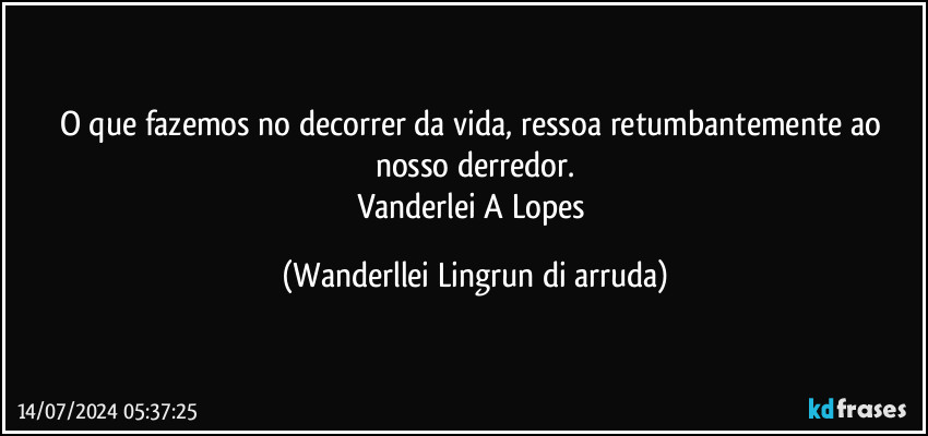 O que fazemos no decorrer da vida, ressoa retumbantemente ao nosso derredor.
Vanderlei A Lopes (Wanderllei Lingrun di arruda)