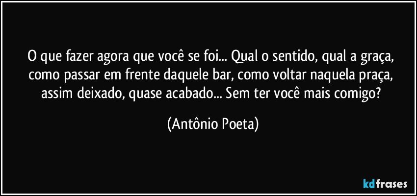 O que fazer agora que você se foi... Qual o sentido, qual a graça, como passar em frente daquele bar, como voltar naquela praça, assim deixado, quase acabado... Sem ter você mais comigo? (Antônio Poeta)