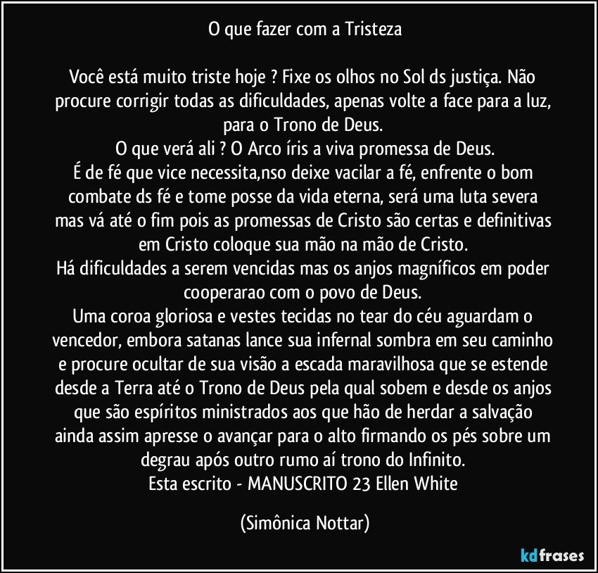 O que fazer com a Tristeza

Você está muito triste hoje ?  Fixe os olhos no Sol ds justiça.  Não procure corrigir todas as dificuldades, apenas volte a face para a luz, para o Trono de Deus. 
O que verá  ali ?  O Arco íris a viva promessa de Deus.
É  de fé  que vice necessita,nso deixe vacilar a fé, enfrente  o bom combate ds fé e tome posse da vida eterna, será  uma luta severa mas vá  até o fim pois as promessas de Cristo são certas e definitivas em Cristo coloque sua mão na mão de Cristo. 
Há  dificuldades a serem vencidas mas os anjos magníficos em poder cooperarao com o povo de Deus. 
Uma coroa gloriosa e vestes tecidas no tear do céu aguardam o vencedor, embora satanas lance sua infernal sombra em seu caminho e procure ocultar de sua visão a escada maravilhosa que se estende desde a Terra até o Trono de Deus pela qual sobem e desde os anjos que são espíritos ministrados aos que hão  de herdar a salvação ainda assim apresse o avançar para o alto firmando os pés sobre um degrau após outro rumo aí trono do Infinito. 
Esta escrito - MANUSCRITO 23 Ellen White (Simônica Nottar)