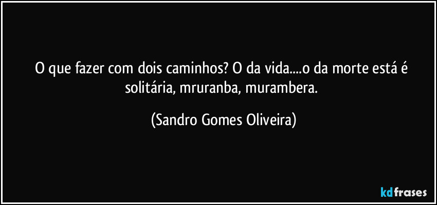 O que fazer com dois caminhos? O da vida...o da morte está é solitária, mruranba, murambera. (Sandro Gomes Oliveira)