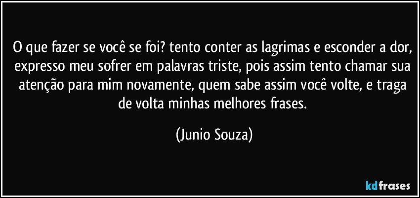 O que fazer se você se foi? tento conter as lagrimas e esconder a dor, expresso meu sofrer em palavras triste, pois assim tento chamar sua atenção para mim novamente, quem sabe assim você volte, e traga de volta minhas melhores frases. (Junio Souza)