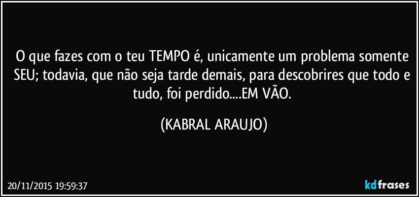 O que fazes com o teu TEMPO é, unicamente um problema somente SEU; todavia, que não seja tarde demais, para descobrires que todo e tudo, foi perdido...EM VÃO. (KABRAL ARAUJO)