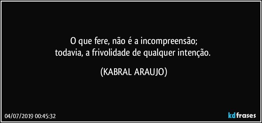 O que fere, não é a incompreensão;
todavia, a frivolidade de qualquer intenção. (KABRAL ARAUJO)