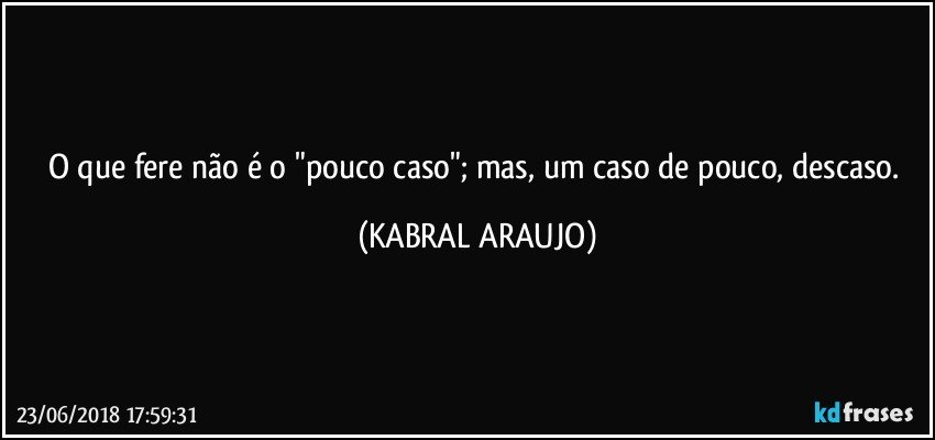 O que fere não é o "pouco caso"; mas, um caso de pouco, descaso. (KABRAL ARAUJO)