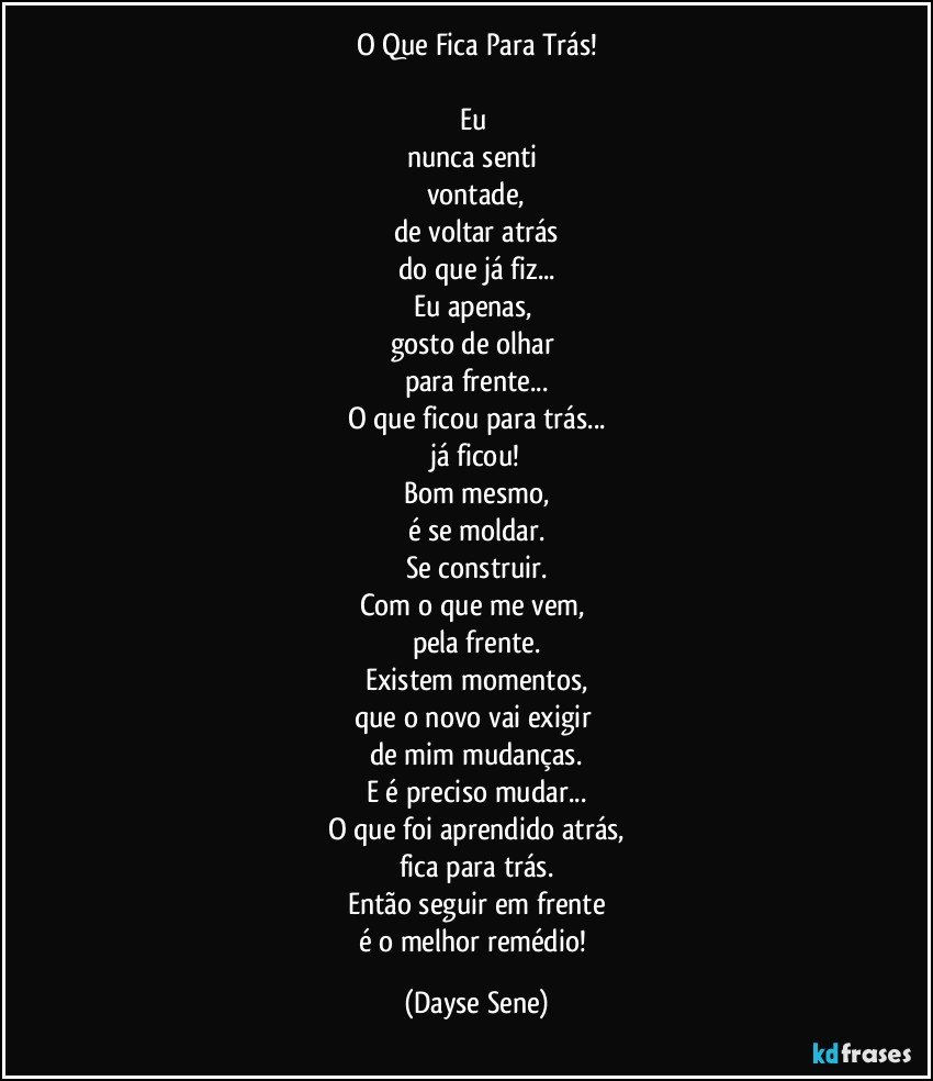 O Que Fica Para Trás!

Eu 
nunca senti 
vontade,
de voltar atrás
do que já fiz...
Eu apenas, 
gosto de olhar 
para frente...
O que ficou para trás...
já ficou!
Bom mesmo,
é se moldar.
Se construir.
Com o que me vem, 
pela frente.
Existem momentos,
que o novo vai exigir 
de mim mudanças.
E é preciso mudar...
O que foi aprendido atrás,
fica para trás.
Então seguir em frente
é o melhor remédio! (Dayse Sene)