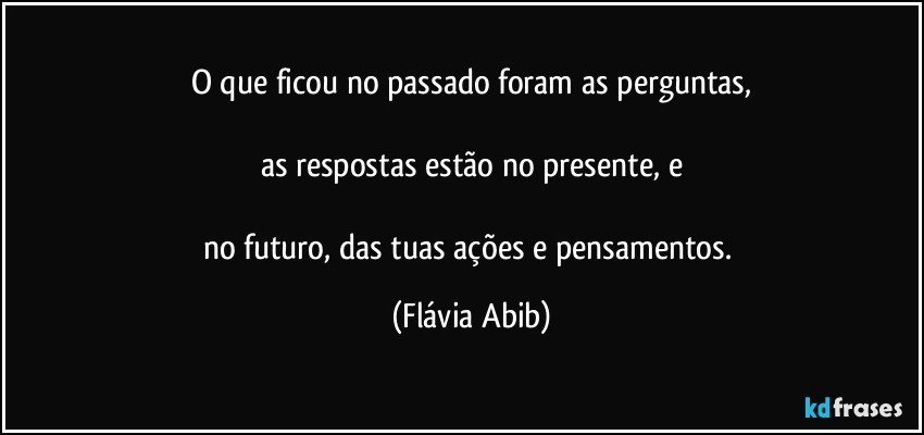 O que ficou no passado foram as perguntas,

as respostas estão no presente, e

no futuro, das tuas ações e pensamentos. (Flávia Abib)