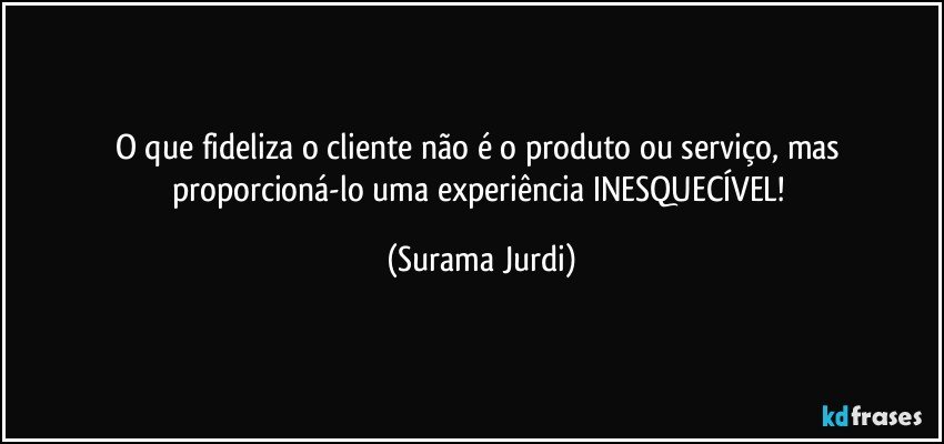 O que fideliza o cliente não é o produto ou serviço, mas proporcioná-lo uma experiência INESQUECÍVEL! (Surama Jurdi)