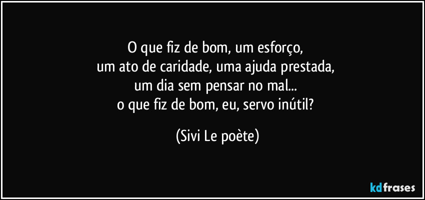 O que fiz de bom, um esforço, 
um ato de caridade, uma ajuda prestada, 
um dia sem pensar no mal... 
o que fiz de bom, eu, servo inútil? (Sivi Le poète)