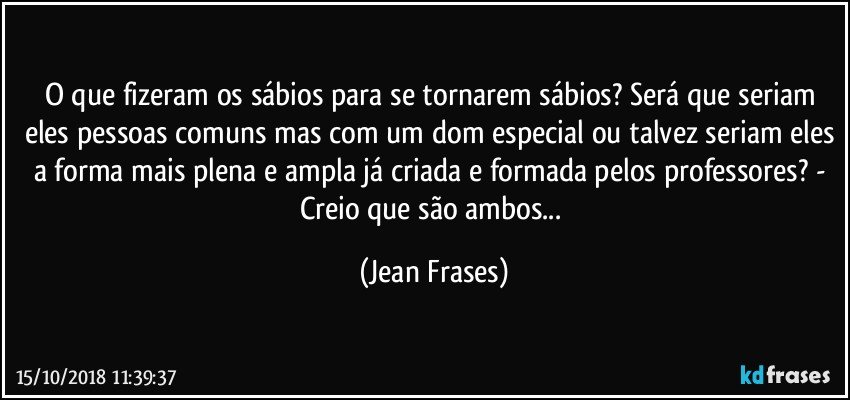 O que fizeram os sábios para se tornarem sábios? Será que seriam eles pessoas comuns mas com um dom especial ou talvez seriam eles a forma mais plena e ampla já criada e formada pelos professores? - Creio que são ambos... (Jean Frases)