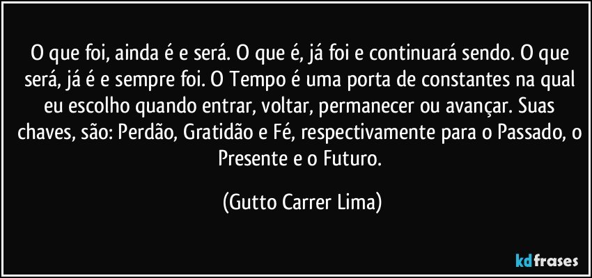 O que foi, ainda é e será. O que é, já foi e continuará sendo. O que será, já é e sempre foi. O Tempo é uma porta de constantes na qual eu escolho quando entrar, voltar, permanecer ou avançar. Suas chaves, são: Perdão, Gratidão e Fé, respectivamente para o Passado, o Presente e o Futuro. (Gutto Carrer Lima)