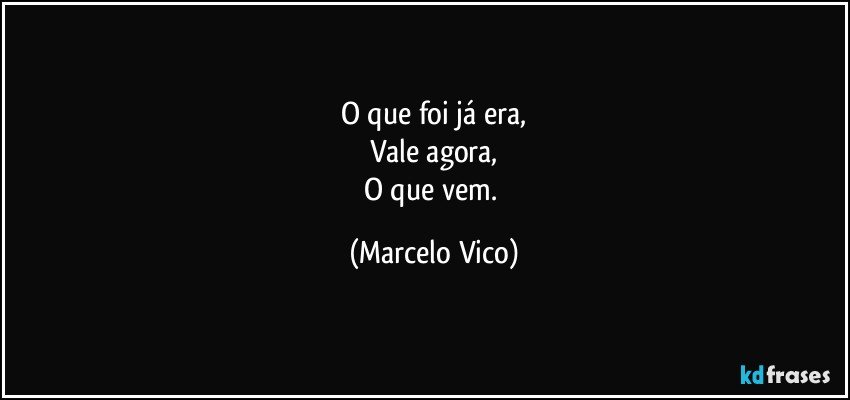 O que foi já era,
Vale agora,
O que vem. (Marcelo Vico)