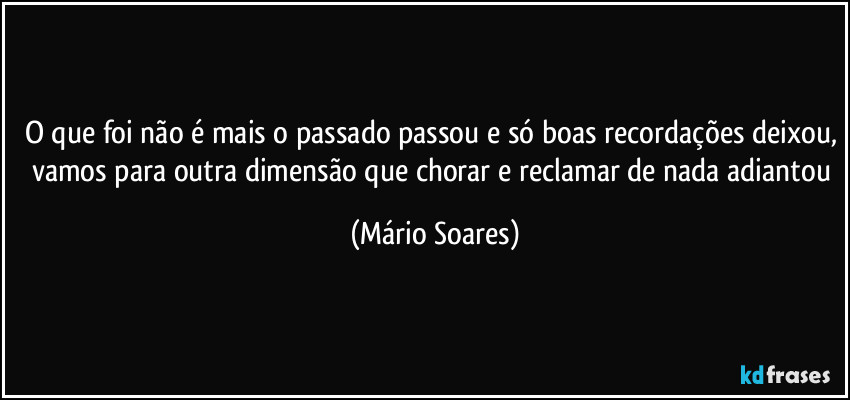 O que foi não é mais o passado passou e só boas recordações deixou, vamos para outra dimensão que chorar e reclamar de nada adiantou (Mário Soares)