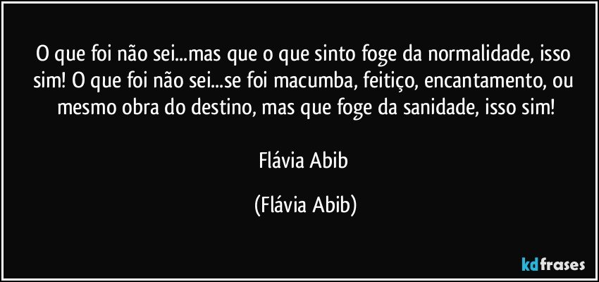 O que foi não sei...mas que o que sinto foge da normalidade, isso sim! O que foi não sei...se foi macumba, feitiço, encantamento, ou mesmo obra do destino, mas que foge da sanidade, isso sim!

Flávia Abib (Flávia Abib)