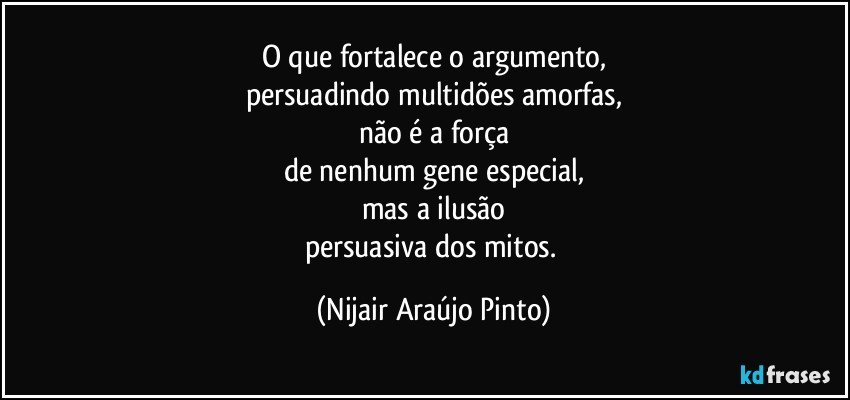 O que fortalece o argumento,
persuadindo multidões amorfas,
não é a força
de nenhum gene especial,
mas a ilusão
persuasiva dos mitos. (Nijair Araújo Pinto)