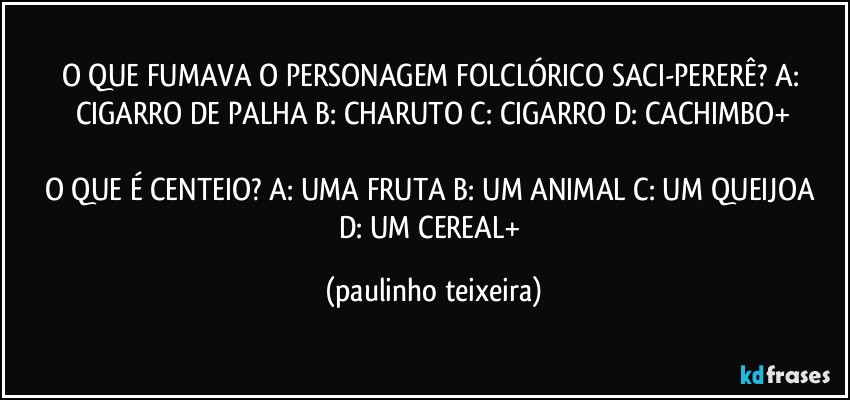 O QUE FUMAVA O PERSONAGEM FOLCLÓRICO SACI-PERERÊ? A: CIGARRO DE PALHA  B: CHARUTO  C: CIGARRO  D: CACHIMBO+

O QUE É CENTEIO? A: UMA FRUTA  B: UM ANIMAL  C: UM QUEIJOA  D: UM CEREAL+ (paulinho teixeira)