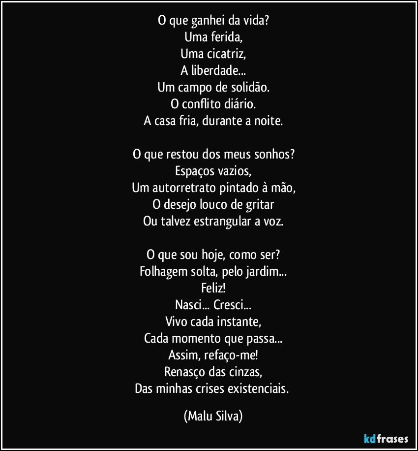 O que ganhei da vida?
Uma ferida,
Uma cicatriz,
A liberdade...
Um campo de solidão.
O conflito diário.
A casa fria, durante a noite.

O que restou dos meus sonhos?
Espaços vazios,
Um autorretrato pintado à mão,
O desejo louco de gritar
Ou talvez estrangular a voz.

O que sou hoje, como ser?
Folhagem solta, pelo jardim...
Feliz!
Nasci... Cresci...
Vivo cada instante,
Cada momento que passa...
Assim, refaço-me!
Renasço das cinzas,
Das minhas crises existenciais. (Malu Silva)