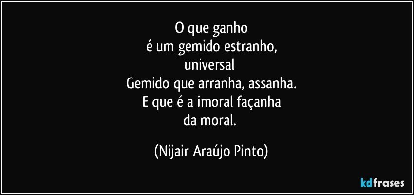 O que ganho
é um gemido estranho,
universal 
Gemido que arranha, assanha.
E que é a imoral façanha
da moral. (Nijair Araújo Pinto)