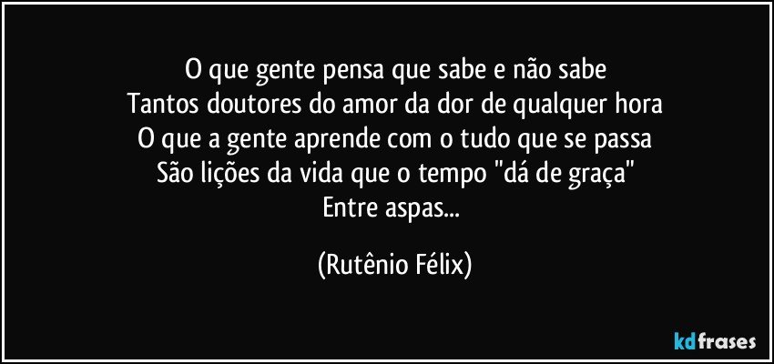 O que gente pensa que sabe e não sabe
Tantos doutores do amor da dor de qualquer hora
O que a gente aprende com o tudo que se passa
São lições da vida que o tempo "dá de graça"
Entre aspas... (Rutênio Félix)