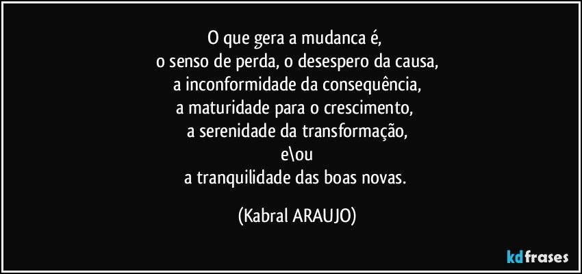 O que gera a mudanca é,  
o senso de perda, o desespero da causa,
a inconformidade da consequência,
a maturidade para o crescimento, 
a serenidade da transformação,
e\ou
a tranquilidade das boas novas. (KABRAL ARAUJO)