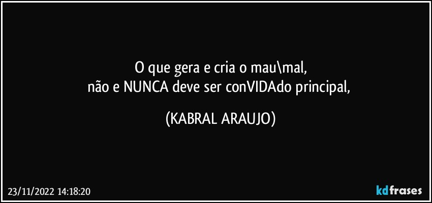 O que gera e cria o mau\mal,
não e NUNCA deve ser conVIDAdo principal, (KABRAL ARAUJO)