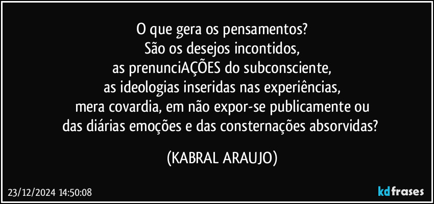 O que gera os pensamentos?
São os desejos incontidos,
as prenunciAÇÕES do subconsciente,
as ideologias inseridas nas experiências,
mera covardia, em não expor-se publicamente ou
das diárias emoções e das consternações absorvidas? (KABRAL ARAUJO)