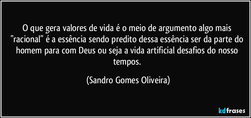 O que gera valores de vida é o meio de argumento algo mais "racional" é a essência sendo predito dessa essência ser da parte do homem para com Deus ou seja a vida artificial desafios do nosso tempos. (Sandro Gomes Oliveira)