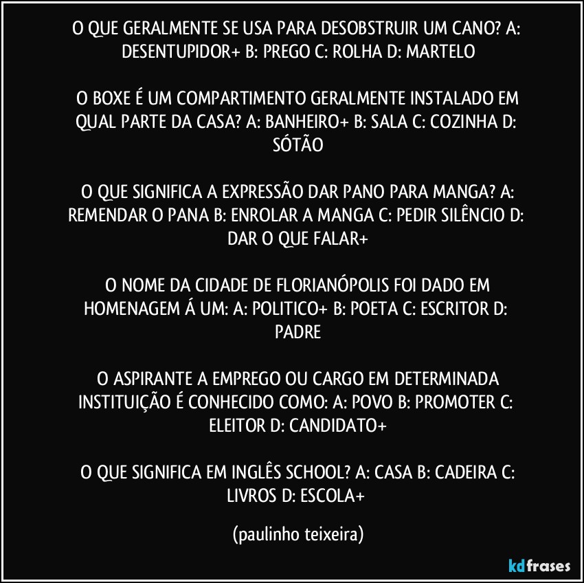 O QUE GERALMENTE SE USA PARA DESOBSTRUIR UM CANO?  A: DESENTUPIDOR+  B: PREGO  C: ROLHA  D: MARTELO

 O BOXE É UM COMPARTIMENTO GERALMENTE INSTALADO EM QUAL PARTE DA CASA?  A: BANHEIRO+  B: SALA  C: COZINHA  D: SÓTÃO

 O QUE SIGNIFICA A EXPRESSÃO DAR PANO PARA MANGA?  A: REMENDAR O PANA  B: ENROLAR A MANGA  C: PEDIR SILÊNCIO  D: DAR O QUE FALAR+

 O NOME DA CIDADE DE FLORIANÓPOLIS FOI DADO EM HOMENAGEM Á UM:  A: POLITICO+  B: POETA  C: ESCRITOR  D: PADRE

 O ASPIRANTE A EMPREGO OU CARGO EM DETERMINADA INSTITUIÇÃO É CONHECIDO COMO:  A: POVO  B: PROMOTER  C: ELEITOR  D: CANDIDATO+

 O QUE SIGNIFICA EM INGLÊS SCHOOL?  A: CASA  B: CADEIRA  C: LIVROS  D: ESCOLA+ (paulinho teixeira)