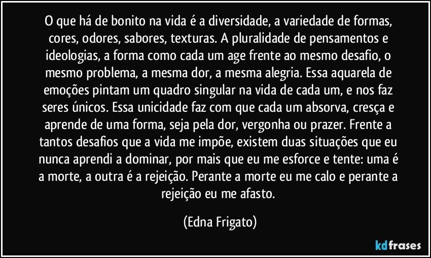 O que há de bonito na vida é a diversidade, a variedade de formas, cores, odores, sabores, texturas. A pluralidade de pensamentos e ideologias, a forma como cada um age frente ao mesmo desafio, o mesmo problema, a mesma dor, a mesma alegria. Essa aquarela de emoções pintam um quadro singular na vida de cada um, e nos faz seres únicos. Essa unicidade faz com que cada um absorva, cresça e aprende de uma forma, seja pela dor, vergonha ou prazer. Frente a tantos desafios que a vida me impõe, existem duas situações que eu nunca aprendi a dominar, por mais que eu me esforce e tente: uma é a morte, a outra é a rejeição. Perante a morte eu me calo e perante a rejeição eu me afasto. (Edna Frigato)