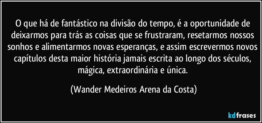 O que há de fantástico na divisão do tempo, é a oportunidade de deixarmos para trás as coisas que se frustraram, resetarmos nossos sonhos e alimentarmos novas esperanças, e assim escrevermos novos capítulos desta maior história jamais escrita ao longo dos séculos, mágica, extraordinária e única. (Wander Medeiros Arena da Costa)