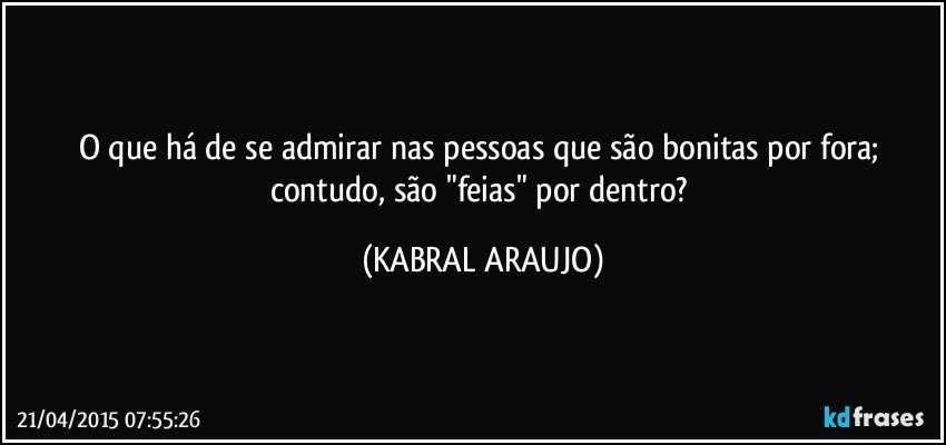 O que há de se admirar nas pessoas que são bonitas por fora; contudo, são "feias" por dentro? (KABRAL ARAUJO)