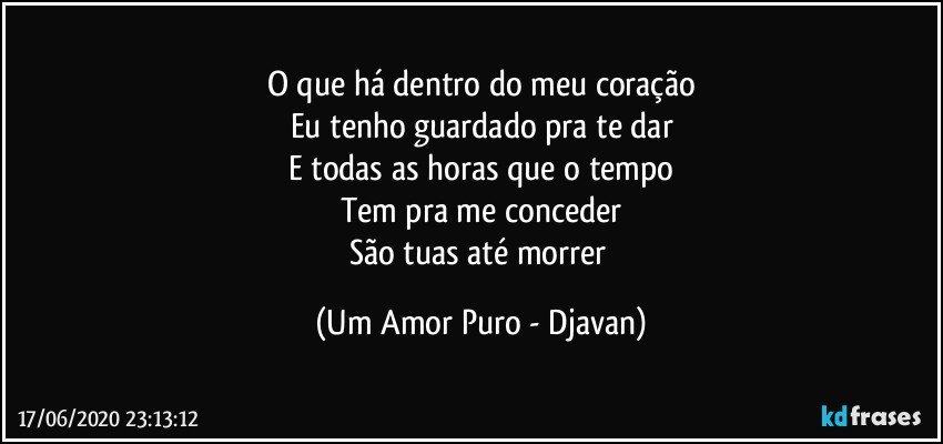 O que há dentro do meu coração
Eu tenho guardado pra te dar
E todas as horas que o tempo
Tem pra me conceder
São tuas até morrer (Um Amor Puro - Djavan)