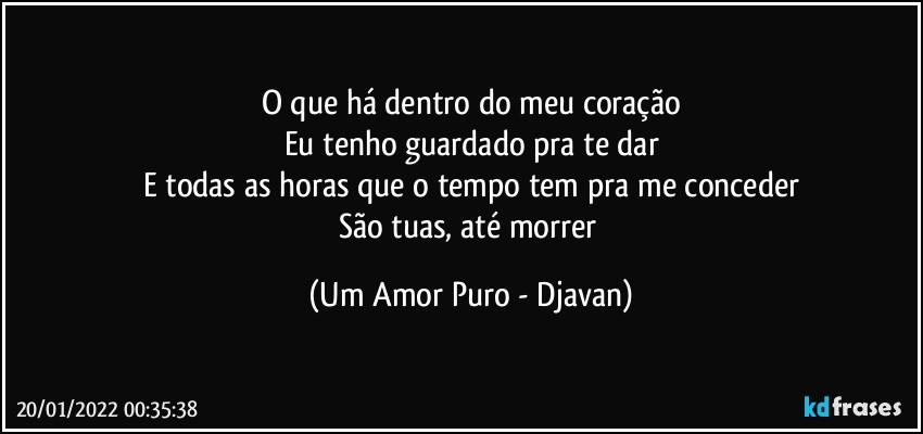 O que há dentro do meu coração
Eu tenho guardado pra te dar
E todas as horas que o tempo tem pra me conceder
São tuas, até morrer (Um Amor Puro - Djavan)