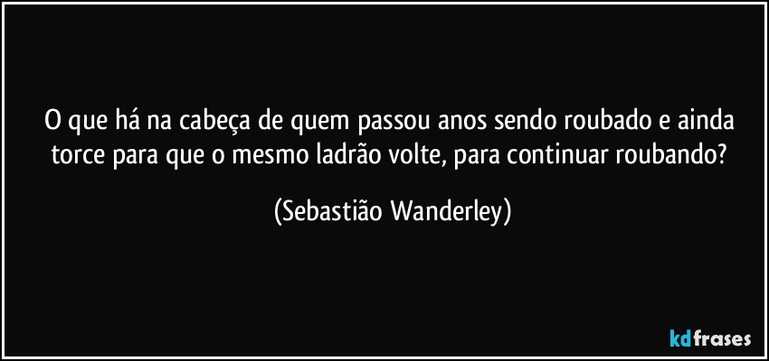 O que há na cabeça de quem passou anos sendo roubado e ainda torce para que o mesmo ladrão volte, para continuar roubando? (Sebastião Wanderley)