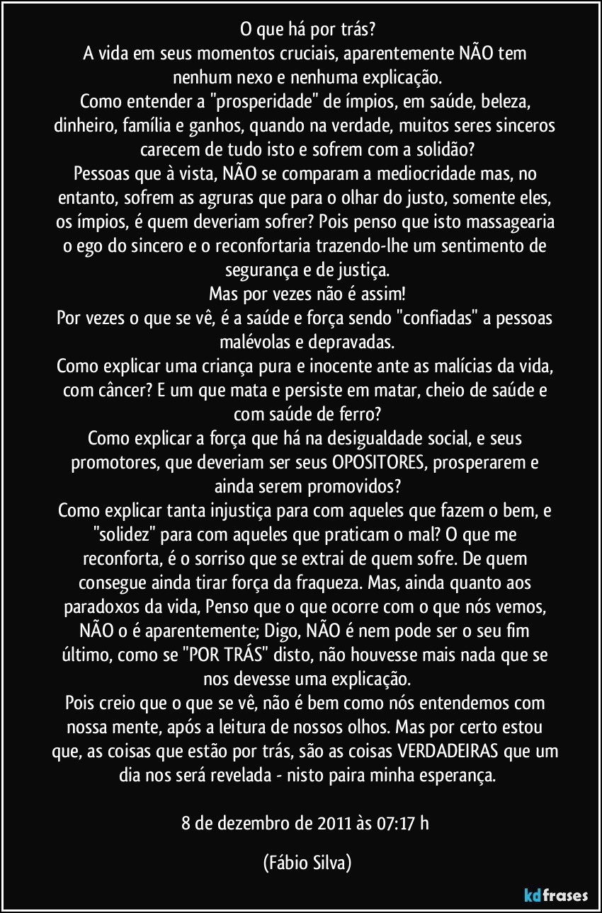 O que há por trás?
A vida em seus momentos cruciais, aparentemente NÃO tem nenhum nexo e nenhuma explicação.
Como entender a "prosperidade" de ímpios, em saúde, beleza, dinheiro, família e ganhos, quando na verdade, muitos seres sinceros carecem de tudo isto e sofrem com a solidão?
Pessoas que à vista, NÃO se comparam a mediocridade mas, no entanto, sofrem as agruras que para o olhar do justo, somente eles, os ímpios, é quem deveriam sofrer? Pois penso que isto massagearia o ego do sincero e o reconfortaria trazendo-lhe um sentimento de segurança e de justiça.
Mas por vezes não é assim!
Por vezes o que se vê, é a saúde e força sendo "confiadas" a pessoas malévolas e depravadas.
Como explicar uma criança pura e inocente ante as malícias da vida, com câncer? E um que mata e persiste em matar, cheio de saúde e com saúde de ferro?
Como explicar a força que há na desigualdade social, e seus promotores, que deveriam ser seus OPOSITORES, prosperarem e ainda serem promovidos?
Como explicar tanta injustiça para com aqueles que fazem o bem, e "solidez" para com aqueles que praticam o mal? O que me reconforta, é o sorriso que se extrai de quem sofre. De quem consegue ainda tirar força da fraqueza. Mas, ainda quanto aos paradoxos da vida, Penso que o que ocorre com o que nós vemos, NÃO o é aparentemente; Digo, NÃO é nem pode ser o seu fim último, como se "POR TRÁS" disto, não houvesse mais nada que se nos devesse uma explicação.
Pois creio que o que se vê, não é bem como nós entendemos com nossa mente, após a leitura de nossos olhos. Mas por certo estou que, as coisas que estão por trás, são as coisas VERDADEIRAS que um dia nos será revelada - nisto paira minha esperança.

8 de dezembro de 2011 às 07:17 h (Fábio Silva)