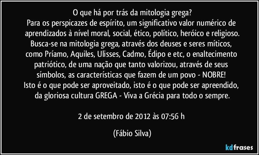 O que há por trás da mitologia grega?
Para os perspicazes de espírito, um significativo valor numérico de aprendizados à nível moral, social, ético, político, heróico e religioso.
Busca-se na mitologia grega, através dos deuses e seres míticos, como Príamo, Aquiles, Ulisses, Cadmo, Édipo e etc, o enaltecimento patriótico, de uma nação que tanto valorizou, através de seus símbolos, as características que fazem de um povo - NOBRE! 
Isto é o que pode ser aproveitado, isto é o que pode ser apreendido, da gloriosa cultura GREGA - Viva a Grécia para todo o sempre.

2 de setembro de 2012 às 07:56 h (Fábio Silva)