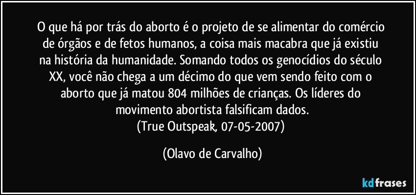 O que há por trás do aborto é o projeto de se alimentar do comércio de órgãos e de fetos humanos, a coisa mais macabra que já existiu na história da humanidade. Somando todos os genocídios do século XX, você não chega a um décimo do que vem sendo feito com o aborto que já matou 804 milhões de crianças. Os líderes do movimento abortista falsificam dados.
(True Outspeak, 07-05-2007) (Olavo de Carvalho)