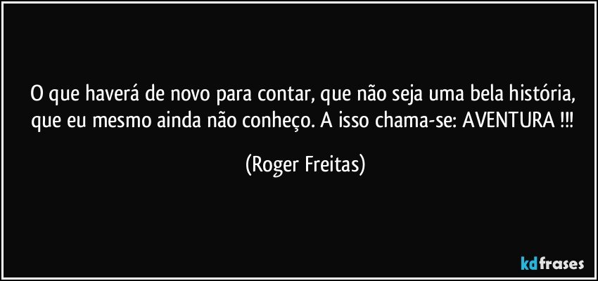 O que haverá de novo para contar, que não seja uma bela história, que eu mesmo ainda não conheço. A isso chama-se: AVENTURA !!! (Roger Freitas)