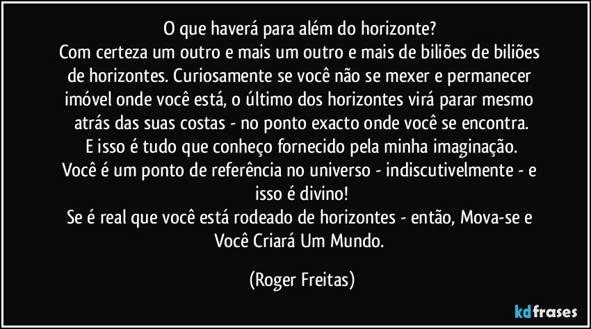 O que haverá para além do horizonte? 
Com certeza um outro e mais um outro e mais de biliões de biliões de horizontes. Curiosamente se você não se mexer e permanecer imóvel onde você está, o último dos horizontes virá parar mesmo atrás das suas costas - no ponto exacto onde você se encontra.
E isso é tudo que conheço fornecido pela minha imaginação.
Você é um ponto de referência no universo - indiscutivelmente -  e isso é divino!
Se é real que você está rodeado de horizontes - então, Mova-se e Você Criará Um Mundo. (Roger Freitas)