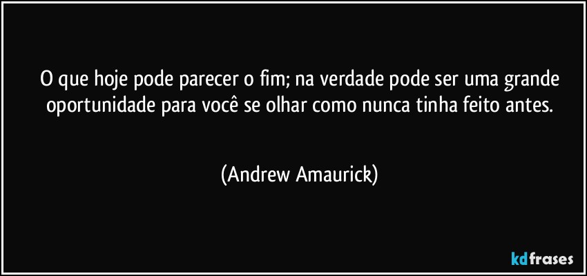 O que hoje pode parecer o fim; na verdade pode ser uma grande
oportunidade para você se olhar como nunca tinha feito antes.
 (Andrew Amaurick)