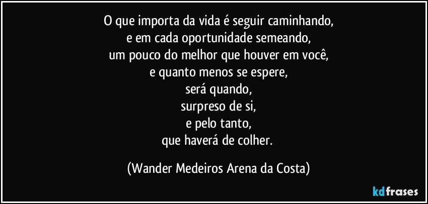 O que importa da vida é seguir caminhando,
e em cada oportunidade semeando,
um pouco do melhor que houver em você,
e quanto menos se espere,
será quando,
surpreso de si,
e pelo tanto,
que haverá de colher. (Wander Medeiros Arena da Costa)