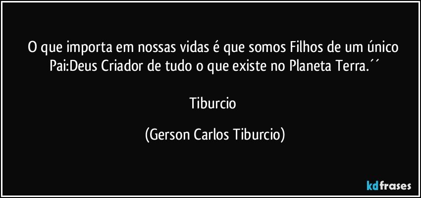 O que importa em nossas vidas é que somos Filhos de um único Pai:Deus Criador de tudo o que existe no Planeta Terra.´´

Tiburcio (Gerson Carlos Tiburcio)