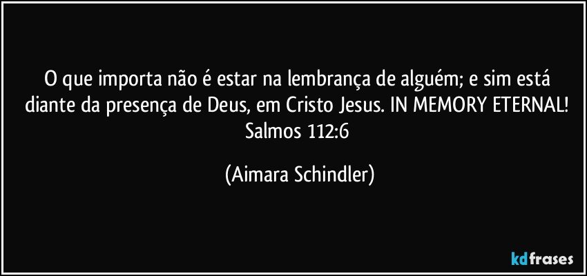 O que importa não é estar na lembrança de alguém; e sim está diante da presença de Deus, em Cristo Jesus. IN MEMORY ETERNAL! Salmos 112:6 (Aimara Schindler)