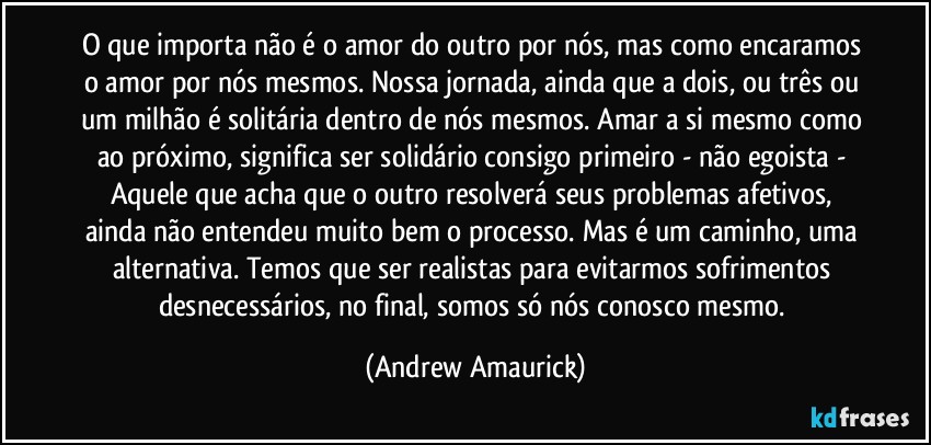 O que importa não é o amor do outro por nós, mas como encaramos o amor por nós mesmos. Nossa jornada, ainda que a dois, ou três ou um milhão é solitária dentro de nós mesmos. Amar a si mesmo como ao próximo, significa ser solidário consigo primeiro - não egoista - Aquele que acha que o outro resolverá seus problemas afetivos, ainda não entendeu muito bem o processo. Mas é um caminho, uma alternativa. Temos que ser realistas para evitarmos sofrimentos desnecessários, no final, somos só nós conosco mesmo. (Andrew Amaurick)