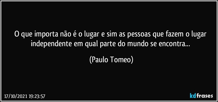 O que importa não é o lugar e sim as pessoas que fazem o lugar independente em qual parte do mundo se encontra... (Paulo Tomeo)