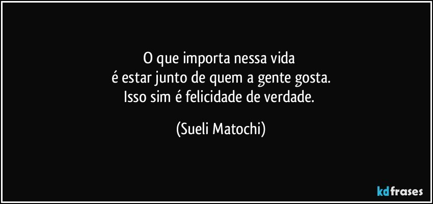 O que importa nessa vida 
é estar junto de quem a gente gosta.
Isso sim é felicidade de verdade. (Sueli Matochi)